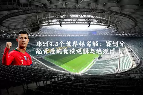 非洲9.5个世界杯名额:赛制分配背后的竞技逻辑与地理博弈
