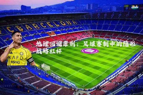 地理回避原则:足球赛制中的隐形战略杠杆