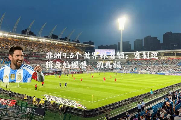 非洲9.5个世界杯名额:赛制逻辑与地理博弈的真相