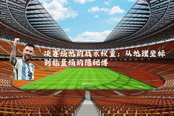决赛场地的战术权重:从地理坐标到能量场的隐秘博弈